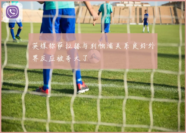英媒称萨拉赫与利物浦关系良好外界反应被夸大了