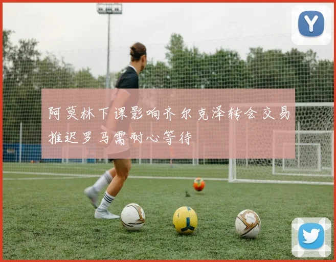 阿莫林下课影响齐尔克泽转会交易推迟罗马需耐心等待