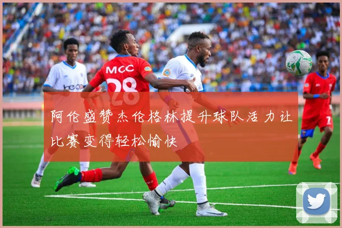 阿伦盛赞杰伦格林提升球队活力让比赛变得轻松愉快