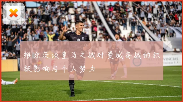 维尔茨谈皇马之战对曼城备战的积极影响与个人努力