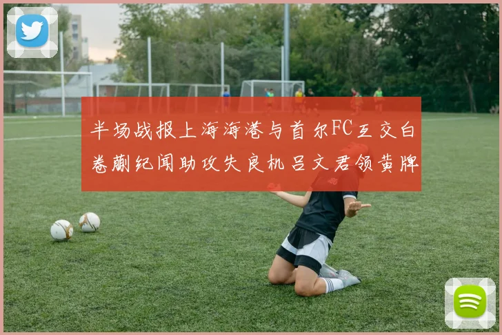 半场战报上海海港与首尔FC互交白卷蒯纪闻助攻失良机吕文君领黄牌