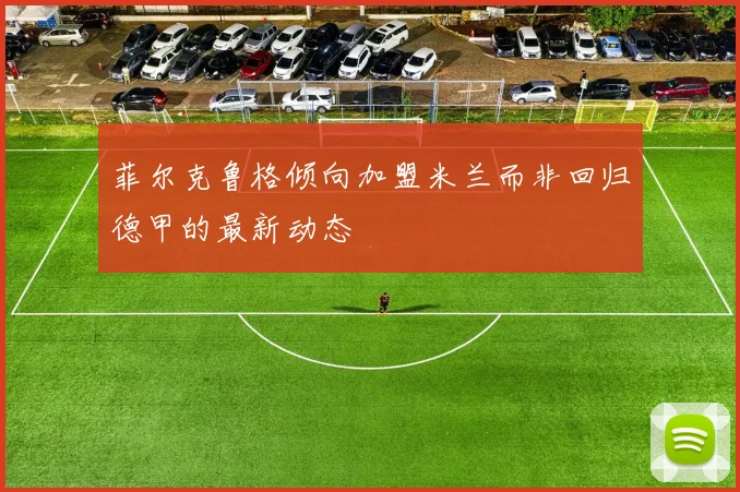 菲尔克鲁格倾向加盟米兰而非回归德甲的最新动态