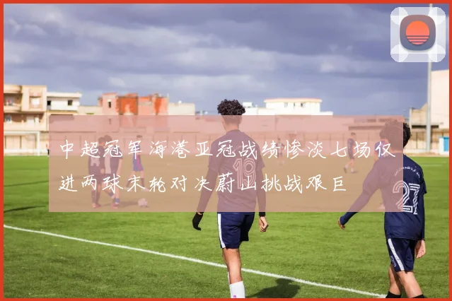 中超冠军海港亚冠战绩惨淡七场仅进两球末轮对决蔚山挑战艰巨