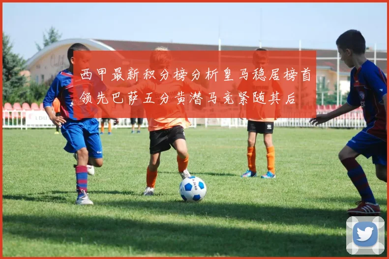 西甲最新积分榜分析皇马稳居榜首领先巴萨五分黄潜马竞紧随其后