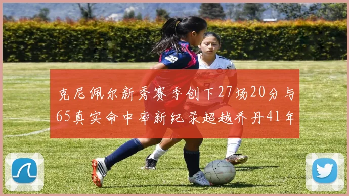 克尼佩尔新秀赛季创下27场20分与65真实命中率新纪录超越乔丹41年历史