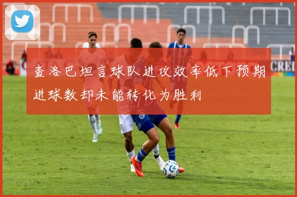查洛巴坦言球队进攻效率低下预期进球数却未能转化为胜利
