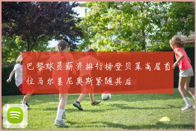 巴黎球员薪资排行榜登贝莱高居首位马尔基尼奥斯紧随其后