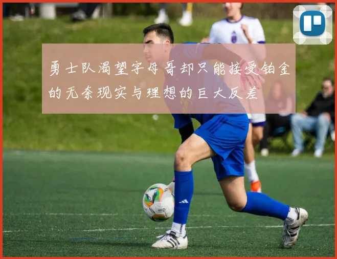 勇士队渴望字母哥却只能接受铂金的无奈现实与理想的巨大反差