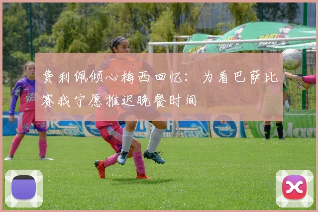 费利佩倾心梅西回忆：为看巴萨比赛我宁愿推迟晚餐时间