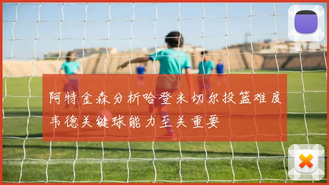 阿特金森分析哈登米切尔投篮难度韦德关键球能力至关重要