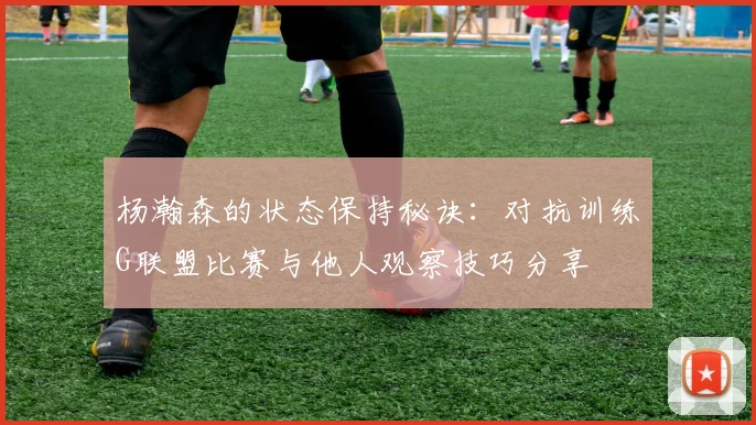 杨瀚森的状态保持秘诀：对抗训练G联盟比赛与他人观察技巧分享