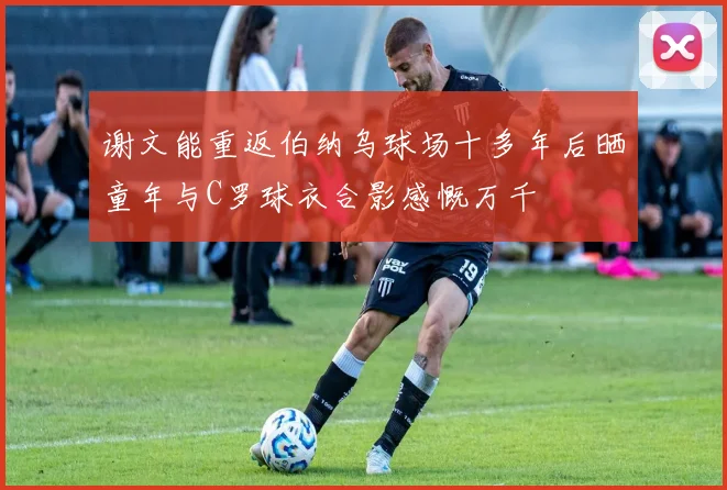 谢文能重返伯纳乌球场十多年后晒童年与C罗球衣合影感慨万千