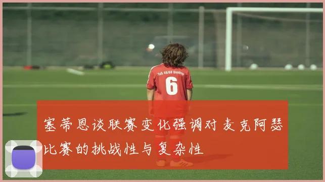 塞蒂恩谈联赛变化强调对麦克阿瑟比赛的挑战性与复杂性