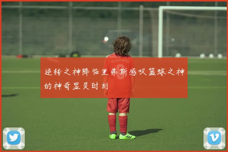 逆转之神降临里弗斯感叹篮球之神的神奇显灵时刻