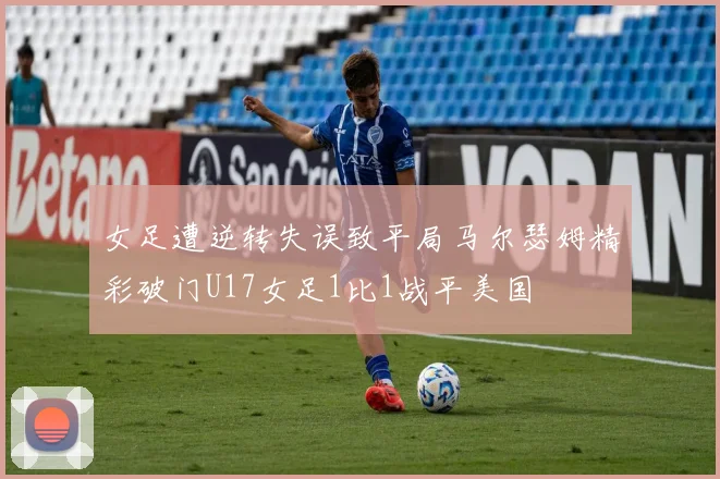 女足遭逆转失误致平局马尔瑟姆精彩破门U17女足1比1战平美国